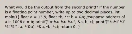 What would be the output from the second printf? If the number is a floating point number, write up to two decimal places. int main()( float a = 13.5; float *b, *c; b = &a; //suppose address of a is 1006 c = b; printf(" n%u %u %u", &a, b, c); printf(" n%f %f %f %f", a, *(&a), *&a, *b, *c); return 0; )