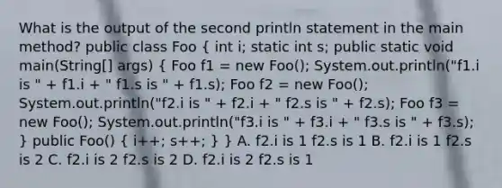 What is the output of the second println statement in the main method? public class Foo ( int i; static int s; public static void main(String[] args) { Foo f1 = new Foo(); System.out.println("f1.i is " + f1.i + " f1.s is " + f1.s); Foo f2 = new Foo(); System.out.println("f2.i is " + f2.i + " f2.s is " + f2.s); Foo f3 = new Foo(); System.out.println("f3.i is " + f3.i + " f3.s is " + f3.s); ) public Foo() ( i++; s++; ) } A. f2.i is 1 f2.s is 1 B. f2.i is 1 f2.s is 2 C. f2.i is 2 f2.s is 2 D. f2.i is 2 f2.s is 1