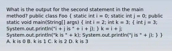 What is the output for the second statement in the main method? public class Foo ( static int i = 0; static int j = 0; public static void main(String[] args) { int i = 2; int k = 3; { int j = 3; System.out.println("i + j is " + i + j); ) k = i + j; System.out.println("k is " + k); System.out.println("j is " + j); } } A. k is 0 B. k is 1 C. k is 2 D. k is 3