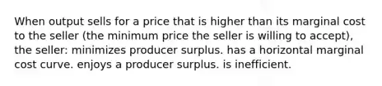 When output sells for a price that is higher than its marginal cost to the seller (the minimum price the seller is willing to accept), the seller: minimizes producer surplus. has a horizontal marginal cost curve. enjoys a producer surplus. is inefficient.