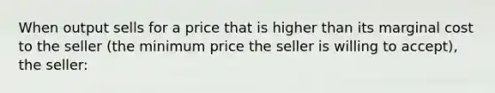 When output sells for a price that is higher than its marginal cost to the seller (the minimum price the seller is willing to accept), the seller: