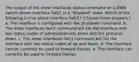 The output of the show interfaces status command on a 2960 switch shows interface Fa0/1 in a "disabled" state. Which of the following is true about interface Fa0/1? (Choose three answers.) a. The interface is configured with the shutdown command. b. The show interfaces fa0/1 command will list the interface with two status codes of administratively down and line protocol down. c. The show interfaces fa0/1 command will list the interface with two status codes of up and down. d. The interface cannot currently be used to forward frames. e. The interface can currently be used to forward frames