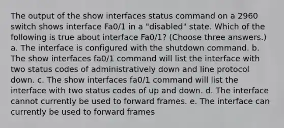 The output of the show interfaces status command on a 2960 switch shows interface Fa0/1 in a "disabled" state. Which of the following is true about interface Fa0/1? (Choose three answers.) a. The interface is configured with the shutdown command. b. The show interfaces fa0/1 command will list the interface with two status codes of administratively down and line protocol down. c. The show interfaces fa0/1 command will list the interface with two status codes of up and down. d. The interface cannot currently be used to forward frames. e. The interface can currently be used to forward frames