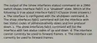 The output of the (show interfaces status) command on a 2960 switch shows interface Fa0/1 in a "disabled" state. Which of the following is true about interface Fa0/1? (Choose three answers.) a. The interface is configured with the shutdown command. b. The show interfaces fa0/1 command will list the interface with two status codes of administratively down and line protocol down. c. The show interfaces fa0/1 command will list the interface with two status codes of up and down. d. The interface cannot currently be used to forward frames. e. The interface can currently be used to forward frames.