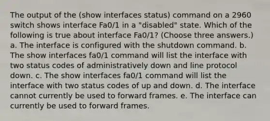 The output of the (show interfaces status) command on a 2960 switch shows interface Fa0/1 in a "disabled" state. Which of the following is true about interface Fa0/1? (Choose three answers.) a. The interface is configured with the shutdown command. b. The show interfaces fa0/1 command will list the interface with two status codes of administratively down and line protocol down. c. The show interfaces fa0/1 command will list the interface with two status codes of up and down. d. The interface cannot currently be used to forward frames. e. The interface can currently be used to forward frames.