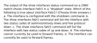 The output of the show interfaces status command on a 2960 switch shows interface Fa0/1 in a "disabled" state. Which of the following is true about interface Fa0/1? (Choose three answers.) a. The interface is configured with the shutdown command. b. The show interfaces fa0/1 command will list the interface with two status codes of administratively down and line protocol down. c. The show interfaces fa0/1 command will list the interface with two status codes of up and down. d. The interface cannot currently be used to forward frames. e. The interface can currently be used to forward frames.