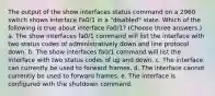 The output of the show interfaces status command on a 2960 switch shows interface Fa0/1 in a "disabled" state. Which of the following is true about interface Fa0/1? (Choose three answers.) a. The show interfaces fa0/1 command will list the interface with two status codes of administratively down and line protocol down. b. The show interfaces fa0/1 command will list the interface with two status codes of up and down. c. The interface can currently be used to forward frames. d. The interface cannot currently be used to forward frames. e. The interface is configured with the shutdown command.