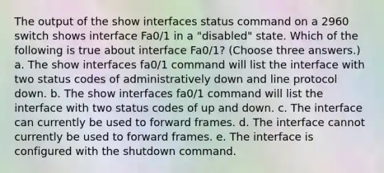 The output of the show interfaces status command on a 2960 switch shows interface Fa0/1 in a "disabled" state. Which of the following is true about interface Fa0/1? (Choose three answers.) a. The show interfaces fa0/1 command will list the interface with two status codes of administratively down and line protocol down. b. The show interfaces fa0/1 command will list the interface with two status codes of up and down. c. The interface can currently be used to forward frames. d. The interface cannot currently be used to forward frames. e. The interface is configured with the shutdown command.