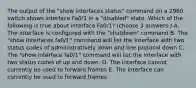 The output of the "show interfaces status" command on a 2960 switch shows interface Fa0/1 in a "disabled" state. Which of the following is true about interface Fa0/1? (choose 3 answers.) A. The interface is configured with the "shutdown" command B. The "show interfaces fa0/1" command will list the interface with two status codes of administratively down and line protocol down C. The "show interface fa0/1" command will list the interface with two status codes of up and down. D. The interface cannot currently be used to forward frames E. The interface can currently be used to forward frames