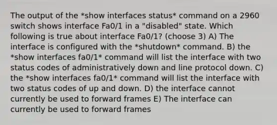 The output of the *show interfaces status* command on a 2960 switch shows interface Fa0/1 in a "disabled" state. Which following is true about interface Fa0/1? (choose 3) A) The interface is configured with the *shutdown* command. B) the *show interfaces fa0/1* command will list the interface with two status codes of administratively down and line protocol down. C) the *show interfaces fa0/1* command will list the interface with two status codes of up and down. D) the interface cannot currently be used to forward frames E) The interface can currently be used to forward frames