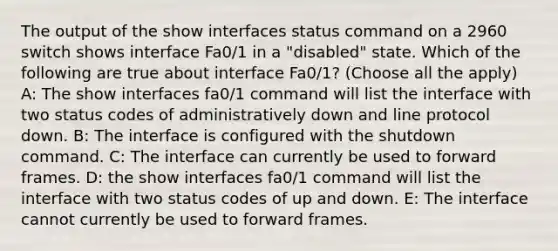 The output of the show interfaces status command on a 2960 switch shows interface Fa0/1 in a "disabled" state. Which of the following are true about interface Fa0/1? (Choose all the apply) A: The show interfaces fa0/1 command will list the interface with two status codes of administratively down and line protocol down. B: The interface is configured with the shutdown command. C: The interface can currently be used to forward frames. D: the show interfaces fa0/1 command will list the interface with two status codes of up and down. E: The interface cannot currently be used to forward frames.