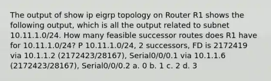 The output of show ip eigrp topology on Router R1 shows the following output, which is all the output related to subnet 10.11.1.0/24. How many feasible successor routes does R1 have for 10.11.1.0/24? P 10.11.1.0/24, 2 successors, FD is 2172419 via 10.1.1.2 (2172423/28167), Serial0/0/0.1 via 10.1.1.6 (2172423/28167), Serial0/0/0.2 a. 0 b. 1 c. 2 d. 3