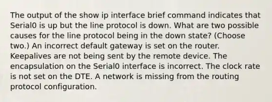 The output of the show ip interface brief command indicates that Serial0 is up but the line protocol is down. What are two possible causes for the line protocol being in the down state? (Choose two.) An incorrect default gateway is set on the router. Keepalives are not being sent by the remote device. The encapsulation on the Serial0 interface is incorrect. The clock rate is not set on the DTE. A network is missing from the routing protocol configuration.