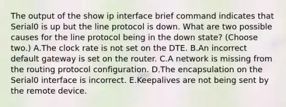 The output of the show ip interface brief command indicates that Serial0 is up but the line protocol is down. What are two possible causes for the line protocol being in the down state? (Choose two.) A.The clock rate is not set on the DTE. B.An incorrect default gateway is set on the router. C.A network is missing from the routing protocol configuration. D.The encapsulation on the Serial0 interface is incorrect. E.Keepalives are not being sent by the remote device.