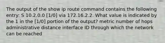 The output of the show ip route command contains the following entry: S 10.2.0.0 [1/0] via 172.16.2.2. What value is indicated by the 1 in the [1/0] portion of the output? metric number of hops administrative distance interface ID through which the network can be reached