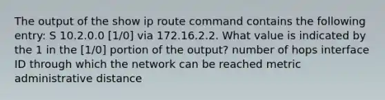 The output of the show ip route command contains the following entry: S 10.2.0.0 [1/0] via 172.16.2.2. What value is indicated by the 1 in the [1/0] portion of the output? number of hops interface ID through which the network can be reached metric administrative distance