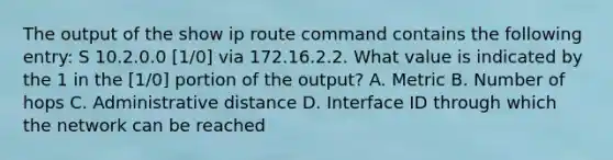 The output of the show ip route command contains the following entry: S 10.2.0.0 [1/0] via 172.16.2.2. What value is indicated by the 1 in the [1/0] portion of the output? A. Metric B. Number of hops C. Administrative distance D. Interface ID through which the network can be reached