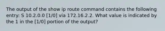 The output of the show ip route command contains the following entry: S 10.2.0.0 [1/0] via 172.16.2.2. What value is indicated by the 1 in the [1/0] portion of the output?