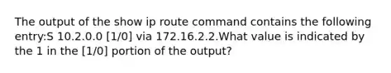 The output of the show ip route command contains the following entry:S 10.2.0.0 [1/0] via 172.16.2.2.What value is indicated by the 1 in the [1/0] portion of the output?