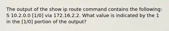 The output of the show ip route command contains the following: S 10.2.0.0 [1/0] via 172.16.2.2. What value is indicated by the 1 in the [1/0] portion of the output?