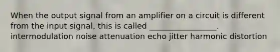 When the output signal from an amplifier on a circuit is different from the input signal, this is called _________________. intermodulation noise attenuation echo jitter harmonic distortion