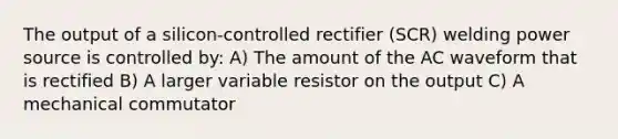 The output of a silicon-controlled rectifier (SCR) welding power source is controlled by: A) The amount of the AC waveform that is rectified B) A larger variable resistor on the output C) A mechanical commutator