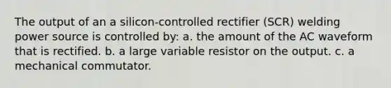 The output of an a silicon-controlled rectifier (SCR) welding power source is controlled by: a. the amount of the AC waveform that is rectified. b. a large variable resistor on the output. c. a mechanical commutator.