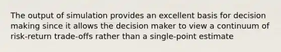 The output of simulation provides an excellent basis for decision making since it allows the decision maker to view a continuum of risk-return trade-offs rather than a single-point estimate