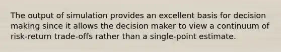 The output of simulation provides an excellent basis for <a href='https://www.questionai.com/knowledge/kuI1pP196d-decision-making' class='anchor-knowledge'>decision making</a> since it allows the decision maker to view a continuum of risk-return trade-offs rather than a single-point estimate.