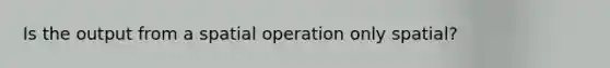 Is the output from a spatial operation only spatial?