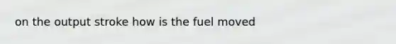 on the output stroke how is the fuel moved