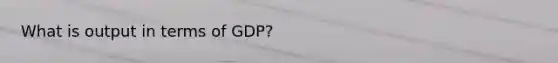 What is output in terms of GDP?