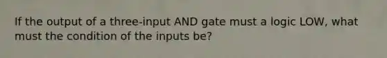 If the output of a three-input AND gate must a logic LOW, what must the condition of the inputs be?