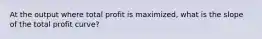 At the output where total profit is maximized, what is the slope of the total profit curve?