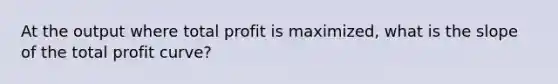 At the output where total profit is maximized, what is the slope of the total profit curve?