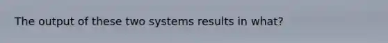 The output of these two systems results in what?