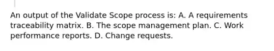 An output of the Validate Scope process is: A. A requirements traceability matrix. B. The scope management plan. C. Work performance reports. D. Change requests.