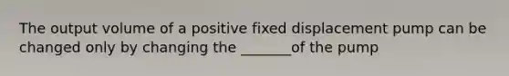 The output volume of a positive fixed displacement pump can be changed only by changing the _______of the pump