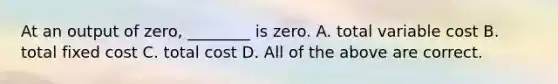 At an output of​ zero, ________ is zero. A. total variable cost B. total fixed cost C. total cost D. All of the above are correct.