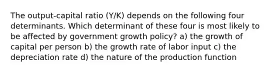 The output-capital ratio (Y/K) depends on the following four determinants. Which determinant of these four is most likely to be affected by government growth policy? a) the growth of capital per person b) the growth rate of labor input c) the depreciation rate d) the nature of the production function