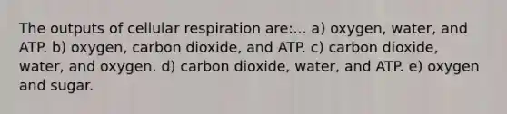 The outputs of cellular respiration are:... a) oxygen, water, and ATP. b) oxygen, carbon dioxide, and ATP. c) carbon dioxide, water, and oxygen. d) carbon dioxide, water, and ATP. e) oxygen and sugar.