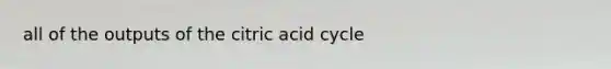 all of the outputs of the citric acid cycle