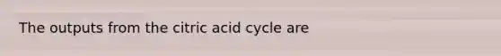 The outputs from the citric acid cycle are