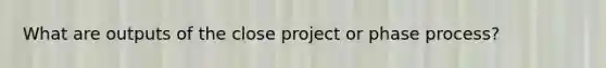 What are outputs of the close project or phase process?