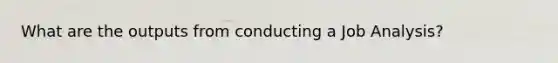 What are the outputs from conducting a Job Analysis?