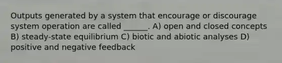 Outputs generated by a system that encourage or discourage system operation are called ______. A) open and closed concepts B) steady-state equilibrium C) biotic and abiotic analyses D) positive and negative feedback