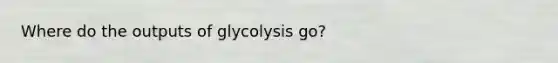 Where do the outputs of glycolysis go?