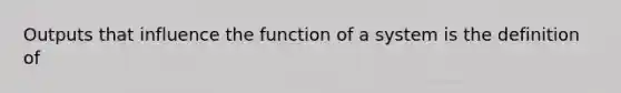 Outputs that influence the function of a system is the definition of