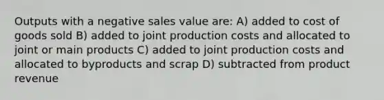 Outputs with a negative sales value are: A) added to cost of goods sold B) added to joint production costs and allocated to joint or main products C) added to joint production costs and allocated to byproducts and scrap D) subtracted from product revenue