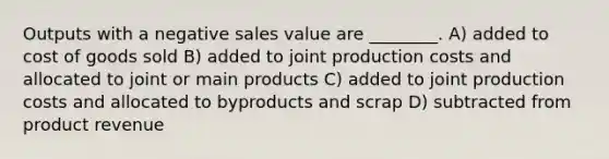 Outputs with a negative sales value are ________. A) added to cost of goods sold B) added to joint production costs and allocated to joint or main products C) added to joint production costs and allocated to byproducts and scrap D) subtracted from product revenue